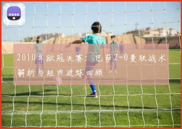 2010年欧冠决赛：巴萨2-0曼联战术解析与经典进球回顾
