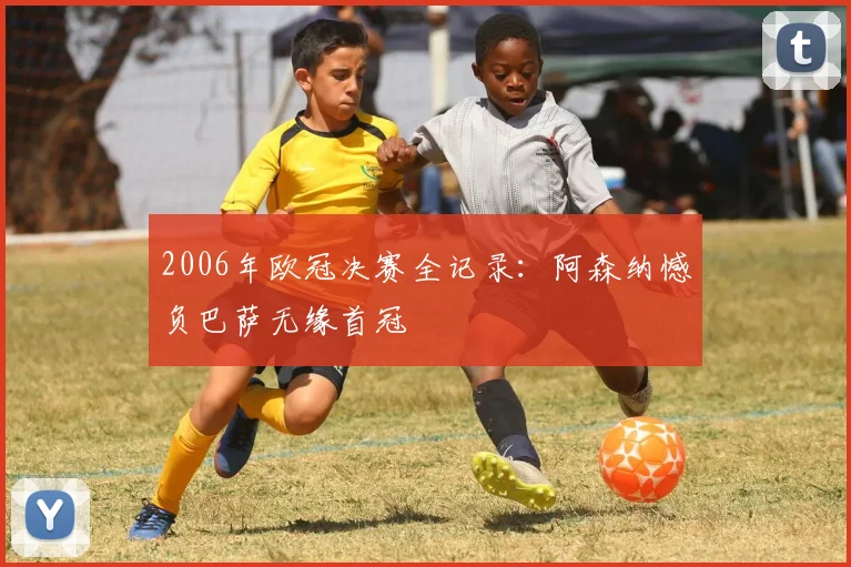 2006年欧冠决赛全记录：阿森纳憾负巴萨无缘首冠