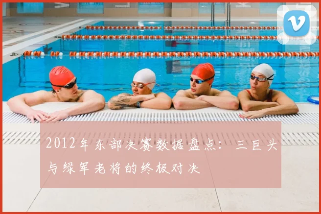 2012年东部决赛数据盘点：三巨头与绿军老将的终极对决
