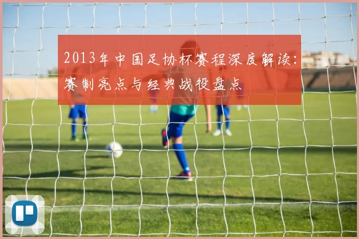 2013年中国足协杯赛程深度解读：赛制亮点与经典战役盘点